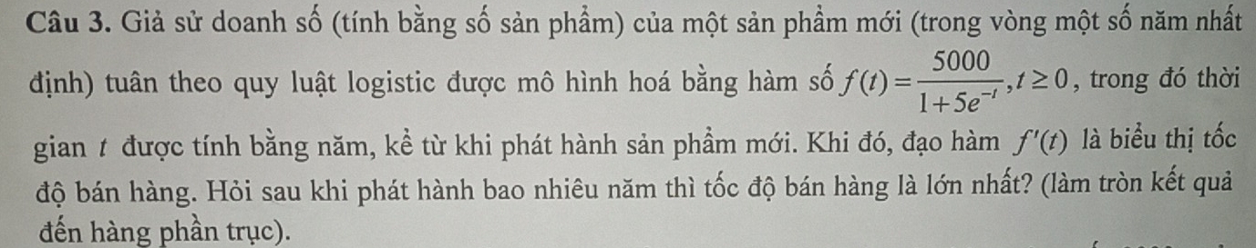 Giả sử doanh số (tính bằng số sản phẩm) của một sản phầm mới (trong vòng một số năm nhất 
định) tuân theo quy luật logistic được mô hình hoá bằng hàm số f(t)= 5000/1+5e^(-t) , t≥ 0 , trong đó thời 
gian t được tính bằng năm, kể từ khi phát hành sản phầm mới. Khi đó, đạo hàm f'(t) là biểu thị tốc 
độ bán hàng. Hỏi sau khi phát hành bao nhiêu năm thì tốc độ bán hàng là lớn nhất? (làm tròn kết quả 
đến hàng phần trục).