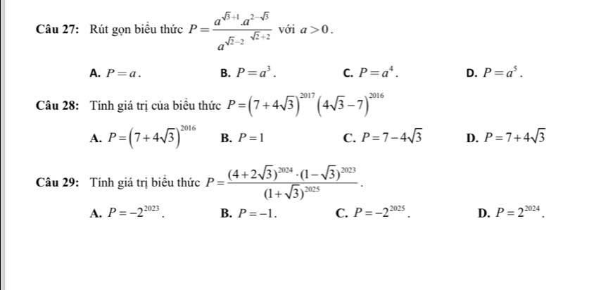 Rút gọn biểu thức P= (a^(sqrt(3)+1)· a^(2-sqrt(3)))/a^(sqrt(2)-2)  với a>0.
A. P=a. B. P=a^3. C. P=a^4. D. P=a^5. 
Câu 28: Tính giá trị của biểu thức P=(7+4sqrt(3))^2017(4sqrt(3)-7)^2016
A. P=(7+4sqrt(3))^2016 B. P=1 C. P=7-4sqrt(3) D. P=7+4sqrt(3)
Câu 29: Tính giá trị biểu thức P=frac (4+2sqrt(3))^2024· (1-sqrt(3))^2023(1+sqrt(3))^2025.
A. P=-2^(2023). B. P=-1. C. P=-2^(2025). D. P=2^(2024).