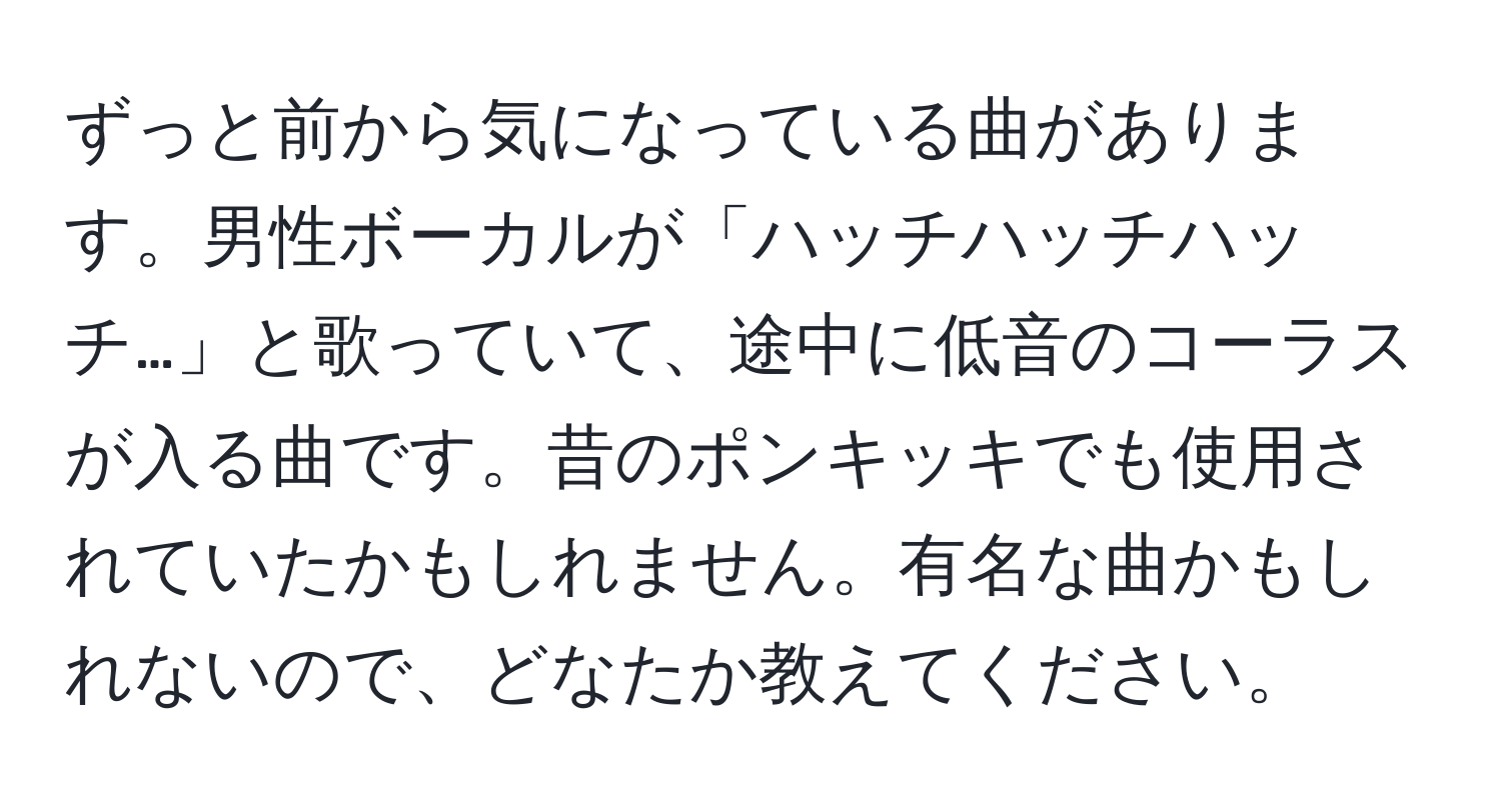 ずっと前から気になっている曲があります。男性ボーカルが「ハッチハッチハッチ…」と歌っていて、途中に低音のコーラスが入る曲です。昔のポンキッキでも使用されていたかもしれません。有名な曲かもしれないので、どなたか教えてください。