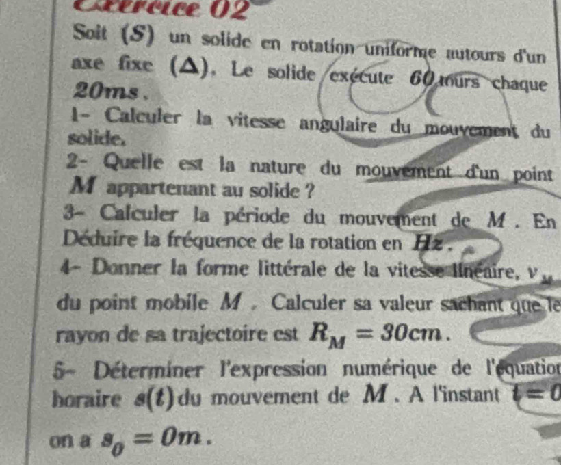 Céréice 02 
Solt (S) un solide en rotation uniforme autours d'un 
axe fixe (△). Le solide/exécute 60 ours chaque
20ms. 
1- Calculer la vitesse angulaire du mouvement du 
solide. 
2- Quelle est la nature du mouvement d'un point
M appartenant au solide ? 
3- Calculer la période du mouvement de M. En 
Déduire la fréquence de la rotation en Hz. 
4- Donner la forme littérale de la vitesse linéaire, v_4
du point mobile M. Calculer sa valeur sachant que le 
rayon de sa trajectoire est R_M=30cm. 
5- Déterminer l'expression numérique de l'équation 
horaire s(t) du mouvement de M. A l'instant t=0
on a s_0=0m.