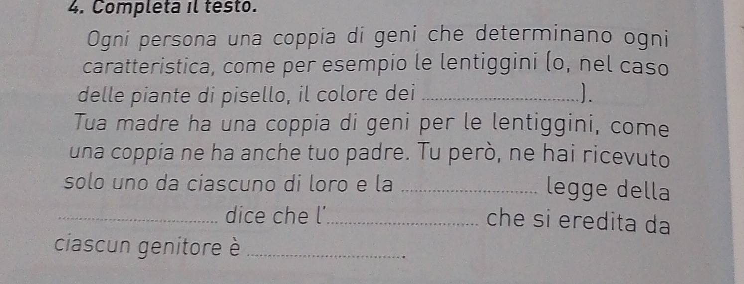 Completa il testo. 
Ogni persona una coppia di geni che determinano ogni 
caratteristica, come per esempio le lentiggini (o, nel caso 
delle piante di pisello, il colore dei_ 
Tua madre ha una coppia di geni per le lentiggini, come 
una coppia ne ha anche tuo padre. Tu però, ne hai ricevuto 
solo uno da ciascuno di loro e la_ 
legge della 
_dice che l’_ 
che si eredita da 
ciascun genitore è_