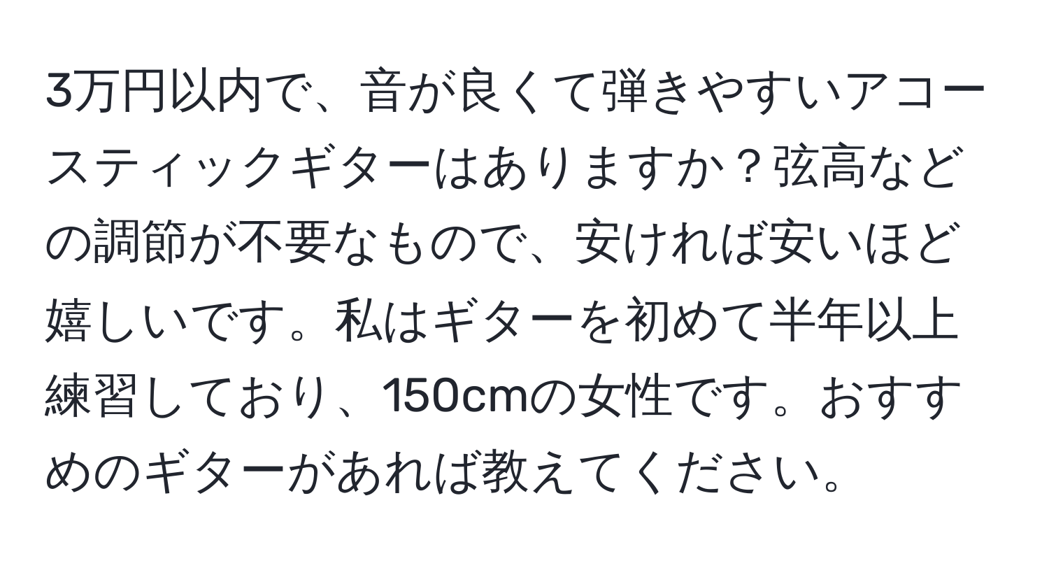 3万円以内で、音が良くて弾きやすいアコースティックギターはありますか？弦高などの調節が不要なもので、安ければ安いほど嬉しいです。私はギターを初めて半年以上練習しており、150cmの女性です。おすすめのギターがあれば教えてください。