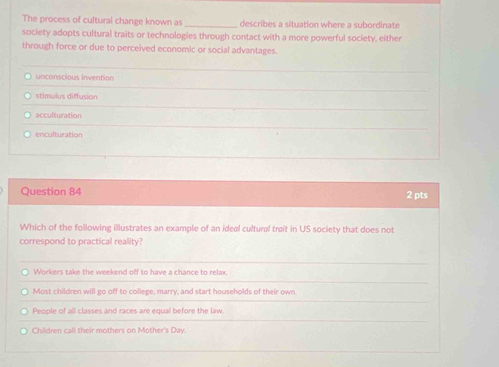 The process of cultural change known as _describes a situation where a subordinate
society adopts cultural traits or technologies through contact with a more powerful society, either
through force or due to perceived economic or social advantages.
unconscious invention
stimulus diffusion
acculturation
enculturation
Question 84 2 pts
Which of the following illustrates an example of an ideal cultural trait in US society that does not
correspond to practical reality?
Workers take the weekend off to have a chance to relax.
Most children will go off to college, marry, and start households of their own.
People of all classes and races are equal before the law.
Children call their mothers on Mother's Day.