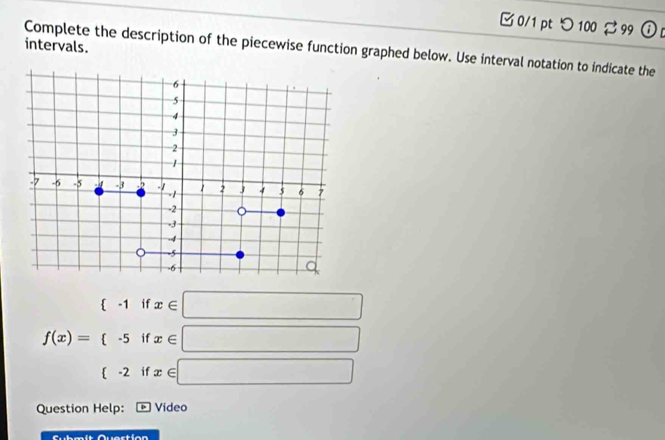 つ 100 99 
intervals. 
Complete the description of the piecewise function graphed below. Use interval notation to indicate the
f(x)=beginarrayl (-1ifx∈ □  -5ifx∈ □  (-2ifx≤slant □ endarray.
Question Help: * Video 
actia