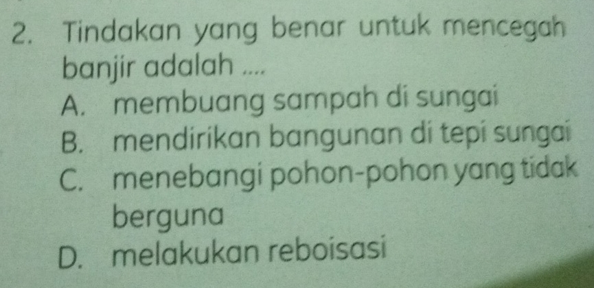 Tindakan yang benar untuk mencegah
banjir adalah ....
A. membuang sampah di sungai
B. mendirikan bangunan di tepi sungai
C. menebangi pohon-pohon yang tidak
berguna
D. melakukan reboisasi