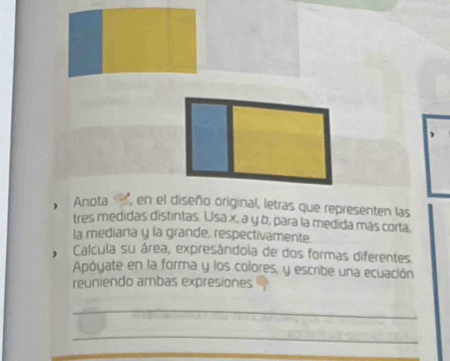 Anota , en el diseño original, letras que representen las 
tres medidas distintas. Usa x, a y b, para la medida más corta, 
la mediaria y la grande, respectivamente. 
Calcula su área, expresândola de dos formas diferentes. 
Apóyate en la forma y los colores, y escribe una ecuación 
reuniendo ambas expresiones 
_ 
_