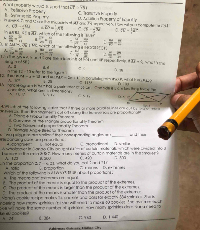 What property would support that overline UY≌ overline YU 2
A. Reflexive Property C. Transitive Property
B. Symmetric Property D. Addition Property of Equality
. In △ MAR , C and O are the midpoints of overline MA and overline RA respectively. How will you compute for overline CO 2
A. overline CO= 1/2 overline MA B. overline CO= 1/2 overline MR C. overline CO= 1/2 overline OR D. overline CO= 1/2 overline RC
In △ MRS,overline OE||overline MS , which of the following is TRUE?
A. frac overline ROoverline RM=frac overline REoverline RS B. frac overline MRoverline MO=frac overline SEoverline SR C. frac overline SRMR=frac overline MOSE D. frac overline MOoverline RO=frac overline REoverline SE
0. In △ MRS,overline OEparallel overline MS , which of the following is INCORRECT?
A. frac overline ROoverline RM=frac overline REoverline RS B. frac overline MOoverline RO=frac overline REoverline SE C. frac overline MOoverline SE=frac overline ROoverline RE D. frac overline ROoverline RE=frac overline RMoverline RS
1.In the △ WAV , E and S are the midpoints of WA and overline AV respectively. If overline AS=9 , what is the
length of overline SV 2
A. 3 B. 6 C. 9 D. 18
In the 12-13 refer to the figure 1
12, If m∠ WPA=x+15 and m∠ PAR=2x+15 in parallelogram WRAP, what is m∠ PAR 2
A. 10° B. 25 C. 115° D. 100
13. Parallelogram WRAP has a perimeter of 56 cm. One side is 5 cm less thap twice the
other side. What are its dimensions?
A. 11, 17 B. 8, 12 C. 5, 12 
4.Which of the following states that if three or more parallel lines are cut by two or more 
ansversals, then the segments cut off along the transversals are proportional?
A. Triangle Proportionality Theorem
B. Converse of the Triangle proportionality Theorem
C. Two transversal proportionality Theorem
D. Triangle Angle Bisector Theorem
. Two polygons are similar if their corresponding angles are _and their
rresponding sides are proportional.
A. congruent B. not equal C. proportional D. similar
. A wholesaler in Danao City bought 840m of curtain materials, which were divided into 3
bundles in the ratic 2:5:7. How many meters of curtain materials are in the smallest?
A. 120 B. 300 C. 420 D. 500
In the proportion 2:7=6:21 , what do you call 2 and 21 ?
A. ratio B. proportion C. means D. extremes
Which of the following is ALWAYS TRUE about proportions?
A. The means and extremes are equal.
B. The product of the means is equal to the product of the extremes.
C. The product of the means is larger than the product of the extremes.
D. The product of the means is smaller than the product of the extremes.
Nana's cookie recipe makes 24 cookies and calls for exactly 384 sprinkles. She is
ndering how many sprinkles (p) she will need to make 60 cookies. She assumes each
okie will have the same number of sprinkles. How many sprinkles does Nana need to
ke 60 cookies?
A. 24 B. 384 C. 960 D. 1 440
Address: Guinsaw Danao City