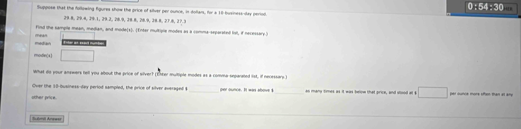 0:54:30 
Suppose that the following figures show the price of silver per ounce, in dollars, for a 10 -business-day period.
29.8, 29.4, 29.1, 29.2, 28.9, 28.8, 28.9, 28.8, 27.8, 27.3
Find the sample mean, median, and mode(s). (Enter multiple modes as a comma-separated list, if necessary.) 
mean 
median Enter an exact number 
mode(s) 
What do your answers tell you about the price of silver? (Enter multiple modes as a comma-separated list, if necessary.) 
Over the 10 -business-day period sampled, the price of silver averaged $ _ per ounce. It was above $ as many times as it was below that price, and stood at $ per ounce more often than at any 
other price. 
Submit Answer