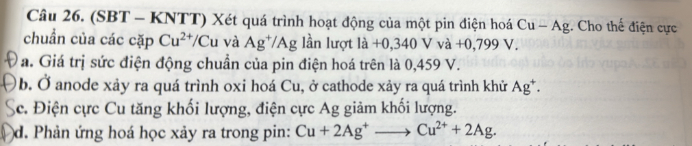 (SBT - KNTT) Xét quá trình hoạt động của một pin điện hoá Cu-Ag. Cho thế điện cực 
chuẩn của các cặp Cu^(2+)/Cu và Ag^+/Ag lần lượt la+0,340Vva+0,799V. 
a. Giá trị sức điện động chuẩn của pin điện hoá trên là 0,459 V. 
b. Ở anode xảy ra quá trình oxi hoá Cu, ở cathode xảy ra quá trình khử Ag^+. 
c. Điện cực Cu tăng khối lượng, điện cực Ag giảm khối lượng. 
d. Phản ứng hoá học xảy ra trong pin: Cu+2Ag^+to Cu^(2+)+2Ag.