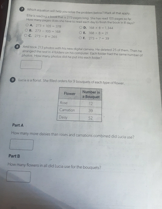 Which equation will help you solve the problem below? Mark all that apply.
Ellie is reading a book that is 273 pages long. She has read 105 pages so far.
How many pages does she have to read each day to finish the book in 8 days?
A. 273+105=378 D, 168* 8=1,344
B. 273-105=168 E. 168/ 8=21
C. 273-8=265 F. 273/ 7=39
8 Amil took 213 photos with his new digital camera. He deleted 25 of them. Then he
arranged the rest in 4 folders on his computer. Each folder had the same number of
photos. How many photos did he put into each folder?
9 Lucia is a florist. She filled orders for 9 bouquets of each type of flower.
Part A
How many more daisies than roses and carnations combined did Lucia use?
Part B
How many flowers in all did Lucia use for the bouquets?