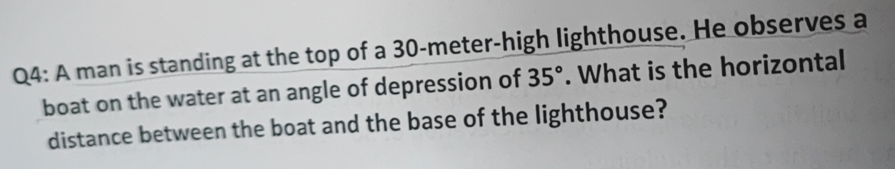 A man is standing at the top of a 30-meter -high lighthouse. He observes a 
boat on the water at an angle of depression of 35°. What is the horizontal 
distance between the boat and the base of the lighthouse?