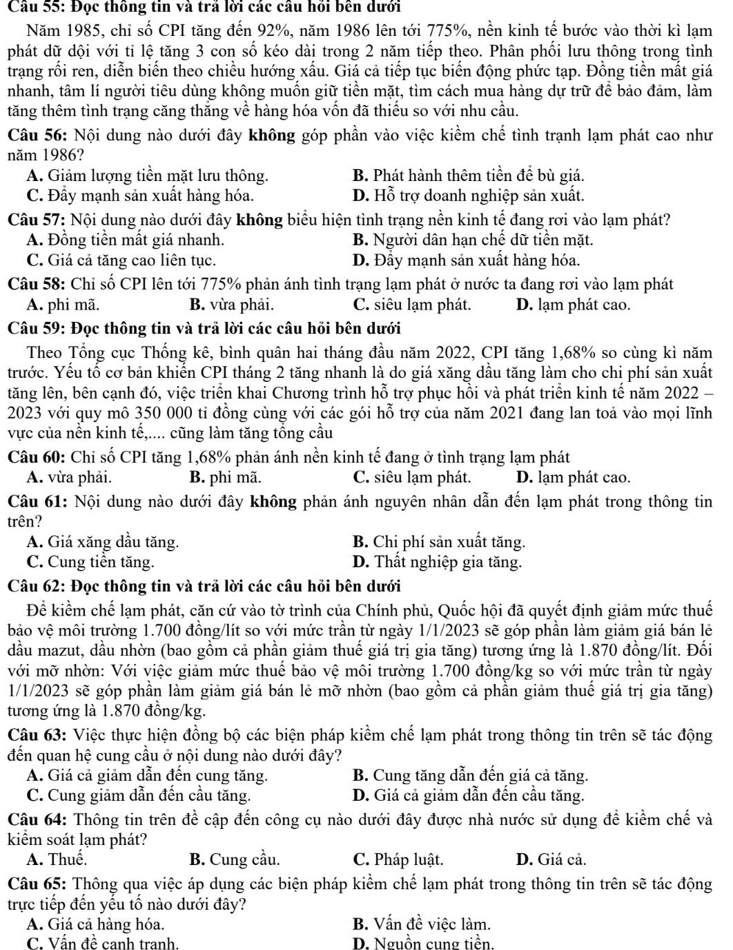 Đọc thông tin và trả lời các câu hỏi bên dưới
Năm 1985, chi số CPI tăng đến 92%, năm 1986 lên tới 775%, nền kinh tế bước vào thời kì lạm
phát dữ dội với ti lệ tăng 3 con số kéo dài trong 2 năm tiếp theo. Phân phối lưu thông trong tình
trang rối ren, diễn biến theo chiều hướng xấu. Giá cả tiếp tục biến động phức tạp. Đồng tiền mất giá
nhanh, tâm lí người tiêu dùng không muốn giữ tiền mặt, tìm cách mua hàng dự trữ để bảo đảm, làm
tăng thêm tình trạng căng thắng về hàng hóa vốn đã thiếu so với nhu cầu.
Câu 56: Nội dung nào dưới đây không góp phần vào việc kiềm chế tình trạnh lạm phát cao như
năm 1986?
A. Giảm lượng tiền mặt lưu thông. B. Phát hành thêm tiền để bù giá.
C. Đẩy mạnh sản xuất hàng hóa. D. Hỗ trợ doanh nghiệp sản xuất.
Câu 57: Nội dung nào dưới đây không biểu hiện tình trạng nền kinh tế đang rơi vào lạm phát?
A. Đồng tiền mất giá nhanh. B. Người dân hạn chế dữ tiền mặt.
C. Giá cả tăng cao liên tục. D. Đẩy mạnh sản xuất hàng hóa.
Câu 58: Chỉ số CPI lên tới 775% phản ánh tình trạng lạm phát ở nước ta đang rơi vào lạm phát
A. phi mã. B. vừa phải. C. siêu lạm phát. D. lạm phát cao.
Câu 59: Đọc thông tin và trả lời các câu hỏi bên dưới
Theo Tổng cục Thống kê, bình quân hai tháng đầu năm 2022, CPI tăng 1,68% so cùng kì năm
trước. Yếu tố cơ bản khiến CPI tháng 2 tăng nhanh là do giá xăng dầu tăng làm cho chị phí sản xuất
tăng lên, bên cạnh đó, việc triển khai Chương trình hỗ trợ phục hồi và phát triển kinh tế năm 2022 -
2023 với quy mô 350 000 tỉ đồng cùng với các gói hỗ trợ của năm 2021 đang lan toả vào mọi lĩnh
vực của nền kinh tế,.... cũng làm tăng tổng cầu
Câu 60: Chỉ số CPI tăng 1,68% phản ánh nền kinh tế đang ở tình trạng lạm phát
A. vừa phải. B. phi mã. C. siêu lạm phát. D. lạm phát cao.
Câu 61: Nội dung nào dưới đây không phản ánh nguyên nhân dẫn đến lạm phát trong thông tin
trên?
A. Giá xăng dầu tăng. B. Chi phí sản xuất tăng.
C. Cung tiền tăng. D. Thất nghiệp gia tăng.
Câu 62: Đọc thông tin và trả lời các câu hỏi bên dưới
Để kiểm chế lạm phát, căn cứ vào tờ trình của Chính phủ, Quốc hội đã quyết định giảm mức thuế
bảo vệ môi trường 1.700 đồng/lít so với mức trần từ ngày 1/1/2023 sẽ góp phần làm giảm giá bán lẻ
đầu mazut, dầu nhờn (bao gồm cả phần giảm thuế giá trị gia tăng) tương ứng là 1.870 đồng/lít. Đối
với mỡ nhờn: Với việc giảm mức thuế bảo vệ môi trường 1.700 đồng/kg so với mức trần từ ngày
1/1/2023 sẽ góp phần làm giảm giá bán lẻ mỡ nhờn (bao gồm cả phần giảm thuế giá trị gia tăng)
tương ứng là 1.870 đồng/kg.
Câu 63: Việc thực hiện đồng bộ các biện pháp kiềm chế lạm phát trong thông tin trên sẽ tác động
đến quan hệ cung cầu ở nội dung nào dưới đây?
A. Giá cả giảm dẫn đến cung tăng. B. Cung tăng dẫn đến giá cả tăng.
C. Cung giảm dẫn đến cầu tăng D. Giá cả giảm dẫn đến cầu tăng.
Câu 64: Thông tin trên đề cập đến công cụ nào dưới đây được nhà nước sử dụng để kiềm chế và
kiểm soát lạm phát?
A. Thuế, B. Cung cầu. C. Pháp luật. D. Giá cả.
Câu 65: Thông qua việc áp dụng các biện pháp kiểm chế lạm phát trong thông tin trên sẽ tác động
trực tiếp đến yếu tố nào dưới đây?
A. Giá cả hàng hóa. B. Vấn đề việc làm.
C. Vấn đề canh tranh. D. Nguồn cung tiền