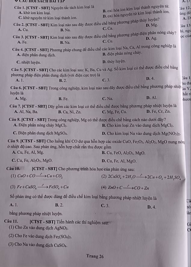 ψ Câu hoi sách bái tạp
A. (3
Câu 1. [CTST - SBT] Nguyên tắc tách kim loại là
B. oxi hóa ion kịm loại thành nguyên tử,
D. oxi hóa nguyên tử kim loại thành ion. âu 12.
A. khử ion kim loại.
C. khử nguyên tử kim loại thành ion. A. D
Câu 2. [CTST - SBT] Kim loại nào sau đây được điều chế bằng phương pháp thủy luyện? ủng để
A. Cu. B. Na. C. Ca. D. Mg. Câu 13
Câu 3. [CTST - SBT] Kim loại nào sau đây được điều chế bằng phương pháp điện phân nóng chảy? D. Ag. hì, ngu
ọc của
A. Fe. B. Na. C. Cu.
Câu 4. [CTST - SBT] Phương pháp chung để điều chế các kim loại Na, Ca, Al trong công nghiệp là
A. điện phân dung dịch.
B điện phân nóng chảy.
C. nhiệt luyện.
D. thủy luyện.
Câu 5. [CTST - SBT] Cho các kim loại sau: K, Ba, Cu và Ag. Số kim loại có thể được điều chế bằng
phương pháp điện phân dung dịch (với điện cực trơ) là
A. 1. B. 2. C. 3. D. 4. Câu 1
Câu 6. [CTST - SBT] Trong công nghiệp, kim loại nào sau đây được điều chế bằng phương pháp nhiệt ủa Y, hu đu
luyện là hất rã
A. Mg. B. Fe. C. Na. D. Al. hượ
Câu 7. [CTST - SBT] Dãy gồm các kim loại có thế điều chế được bằng phương pháp nhiệt luyện là
A. Al, Na, Ba. B. Ca, Ni, Zn. C. Mg , Fe, Cu. D. Fe, Cr, Zn.
Câu 8. [CTST - SBT] Trong công nghiệp, Mg có thể được điều chế bằng cách nào dưới đây?
A. Điện phân nóng chảy MgCl_2 B. Cho kim loại Zn vào dung dịch MgCl_2.
C. Điện phân dung dịch MgSO_4. D. Cho kim loại Na vào dung dịch Mg(NO_3)_2.
Câu 9. [CTST - SBT] Cho luồng khí CO dư qua hỗn hợp các oxide CuO,Fe_2O_3,Al_2O_3,MgO nung nóng
ở nhiệt độ cao. Sau phản ứng, hỗn hợp chất rắn thu được gồm
A. U. Fe, Al, Mg. B. Cu,FeO,Al_2O_3,MgO.
C. Cu,Fe,Al_2O_3,MgO. D. Cu,Fe , Al, MgO.
Câu 10. [CTST - SBT] Cho phương trình hóa học của phản ứng sau:
(1) CuO+COxrightarrow ?Cu+CO_2 (2) 2CuSO_4+2H_2Oxrightarrow hat t2Cu+O_2+2H_2SO_4
(3) Fe+CuSO_4xrightarrow PFeSO_4+Cu (4) ZnO+Cxrightarrow PCO+Zn
Số phản ứng có thể được dùng để điều chế kim loại bằng phương pháp nhiệt luyện là Câ
A. 1. B. 2. C. 3. D. 4. nó
bằng phương pháp nhiệt luyện. làr
Câu 11. [CTST - SBT] Tiến hành các thí nghiệm sau: Gi
(1) Cho Zn vào dung dịch AgNO_3.
C
(2) Cho Fe vào dung dịch Fe_2(SO_4)_3.
(3) Cho Na vào dung dịch CuSO_4.
Trang 26