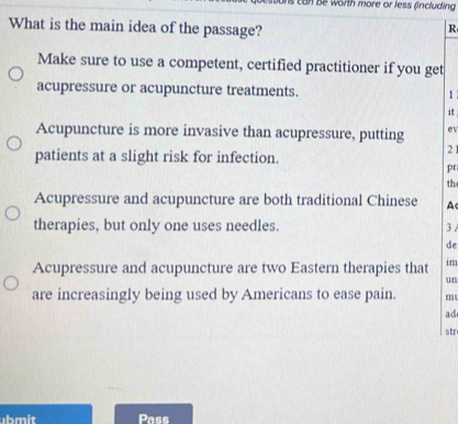 ons can be worth more or less fincluding 
What is the main idea of the passage?
R
Make sure to use a competent, certified practitioner if you get
acupressure or acupuncture treatments. 1 
i
Acupuncture is more invasive than acupressure, putting e
patients at a slight risk for infection. 2 1
pr
th
Acupressure and acupuncture are both traditional Chinese A
therapies, but only one uses needles. 3.
de
Acupressure and acupuncture are two Eastern therapies that im
un
are increasingly being used by Americans to ease pain. m
ad
str
ubmit Pass