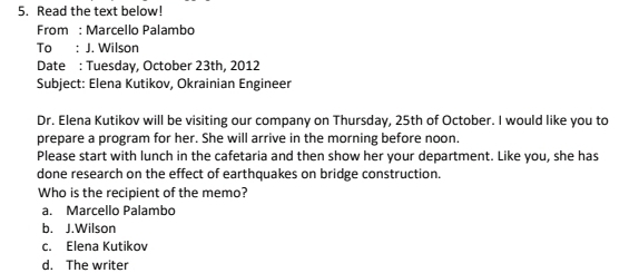 Read the text below!
From : Marcello Palambo
To : J. Wilson
Date : Tuesday, October 23th, 2012
Subject: Elena Kutikov, Okrainian Engineer
Dr. Elena Kutikov will be visiting our company on Thursday, 25th of October. I would like you to
prepare a program for her. She will arrive in the morning before noon.
Please start with lunch in the cafetaria and then show her your department. Like you, she has
done research on the effect of earthquakes on bridge construction.
Who is the recipient of the memo?
a. Marcello Palambo
b. J.Wilson
c. Elena Kutikov
d. The writer