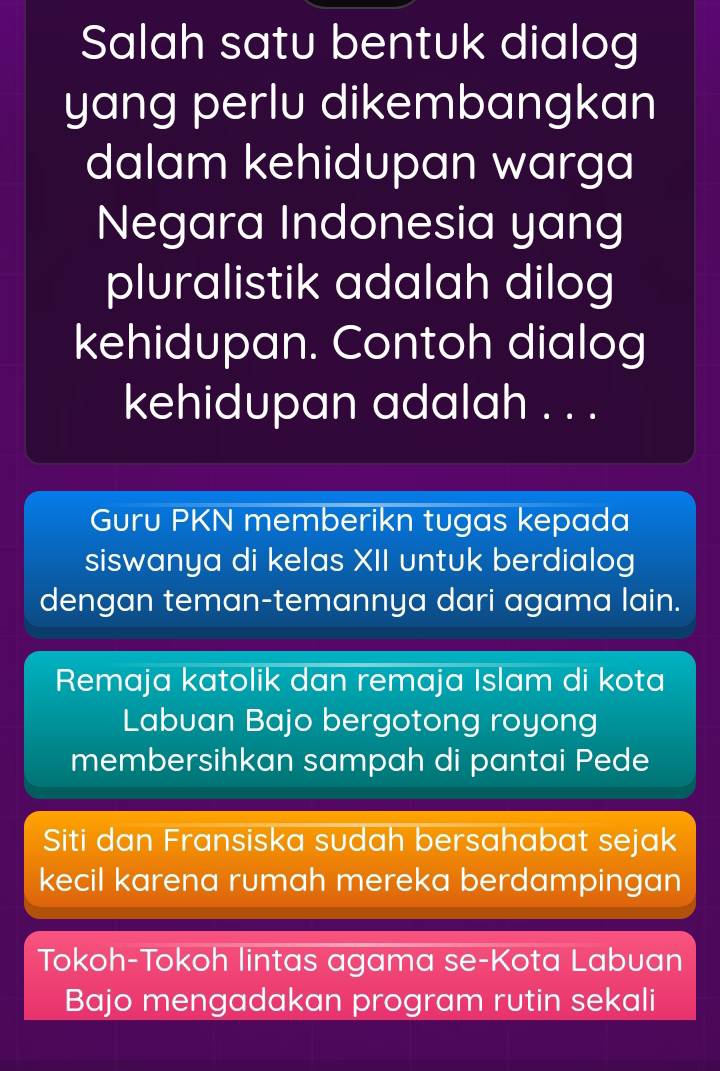 Salah satu bentuk dialog 
yang perlu dikembangkan 
dalam kehidupan warga 
Negara Indonesia yang 
pluralistik adalah dilog 
kehidupan. Contoh dialog 
kehidupan adalah . . . 
Guru PKN memberikn tugas kepada 
siswanya di kelas XII untuk berdialog 
dengan teman-temannya dari agama lain. 
Remaja katolik dan remaja Islam di kota 
Labuan Bajo bergotong royong 
membersihkan sampah di pantai Pede 
Siti dan Fransiska sudah bersahabat sejak 
kecil karena rumah mereka berdampingan 
Tokoh-Tokoh lintas agama se-Kota Labuan 
Bajo mengadakan program rutin sekali