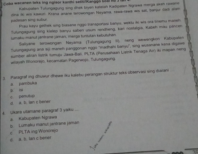 Coba wacanen teks ing ngisor kanthi setiti!Kanggo soal ho a
Kabupaten Tulungagung sing dhek biyen katelah Kadipaten Ngrawa merga akeh rawane
dina iki wis kawuri. Krana anane terowongan Neyama, rawa-rawa wis sat, banjur dadi alam
padesan sing subur.
Prau kayu gethek sing biasane nggo transportasi banyu, wektu iki wis ora tinemu maneh
Tulungagung sing klelep banyu saben usum rendheng, kari nostalgia. Kabeh mau pancen
lumaku manut jantrane jaman, merga tuntutan kebutuhan.
Saliyane terowongan Neyama (Tulungagung II), neng wewengkon Kabupaten
Tulungagung ana siji maneh panggonan nggo “madhahi banyu”, sing wusanane kena digawe
sumber aliran listrik tumuju Jawa-Bali. PLTA (Perusahaan Listrik Tenaga Air) iki mapan neng
wilayah Wonorejo, kecamatan Pagerwojo, Tulungagung.
3. Paragraf ing dhuwur dhewe iku kalebu perangan struktur teks observasi sing diarani ....
a. pambuka
b. isi
c. penutup
d. a, b, lan c bener
4. Ukara utamane paragraf 3 yaiku ....
a. Kabupaten Ngrawa
b. Lumaku manut jantrane jaman
c. PLTA ing Wonorejo 5
d. a, b, lan c bener
2
Un e
3º