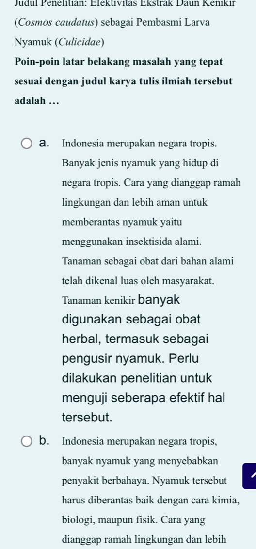 Judul Penelıtian: Efektıvitas Ekstrak Daun Kenıkır
(Cosmos caudatus) sebagai Pembasmi Larva
Nyamuk (Culicidae)
Poin-poin latar belakang masalah yang tepat
sesuai dengan judul karya tulis ilmiah tersebut
adalah …
a. Indonesia merupakan negara tropis.
Banyak jenis nyamuk yang hidup di
negara tropis. Cara yang dianggap ramah
lingkungan dan lebih aman untuk
memberantas nyamuk yaitu
menggunakan insektisida alami.
Tanaman sebagai obat dari bahan alami
telah dikenal luas oleh masyarakat.
Tanaman kenikir banyak
digunakan sebagai obat
herbal, termasuk sebagai
pengusir nyamuk. Perlu
dilakukan penelitian untuk
menguji seberapa efektif hal
tersebut.
b. Indonesia merupakan negara tropis,
banyak nyamuk yang menyebabkan
penyakit berbahaya. Nyamuk tersebut
harus diberantas baik dengan cara kimia,
biologi, maupun fisik. Cara yang
dianggap ramah lingkungan dan lebih