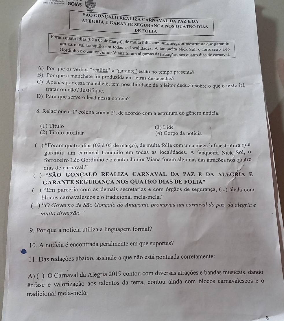 Etrado da Educação GOIÁS
SÃO GONÇALO REALIZA CARNAVAL DA PAZ E DA
ALEGRIA E GARANTE SEGURANÇA NOS QUATRO DIAS
DE FOLIA
Foram quatro dias (02 a 05 de março), de muita folia com uma mega infraestrutura que garantiu
um carnaval tranquilo em todas as localidades. A fanqueira Nick Sol, o forrozeiro Léo
Gordinho e o cantor Júnior Viana foram algumas das atrações nos quatro dias de carnaval.
A) Por que os verbos “realiza” e “garante” estão no tempo presente?
B) Por que a manchete foi produzida em letras destacadas?
C) Apenas por essa manchete, tem possibilidade de o leitor deduzir sobre o que o texto irá
tratar ou não? Justifique.
D) Para que serve o lead nessa notícia?
8. Relacione a 1^a coluna com a 2^a , de acordo com a estrutura do gênero notícia.
(1) Título (3) Lide
(2) Título auxiliar (4) Corpo da notícia
( ) “Foram quatro dias (02 à 05 de março), de muita folia com uma mega infraestrutura que
garantiu um carnaval tranquilo em todas as localidades. A fanqueira Nick Sol, o
forrozeiro Léo Gordinho e o cantor Júnior Viana foram algumas das atrações nos quatro
dias de carnaval.”
( ) “SãO GOnÇaLo reALIZA CARNaval Da PAz e da alEGRIA e
GARANTE SEGURANÇA NOS QUATRO DIAS DE FOLIA”
( ) “Em parceria com as demais secretarias e com órgãos de segurança, (...) ainda com
blocos carnavalescos e o tradicional mela-mela.”
( ) “O Governo de São Gonçalo do Amarante promoveu um carnaval da paz, da alegria e
muita diversão. ''
9. Por que a notícia utiliza a linguagem formal?
10. A notícia é encontrada geralmente em que suportes?
11. Das redações abaixo, assinale a que não está pontuada corretamente:
A) ( ) O Carnaval da Alegria 2019 contou com diversas atrações e bandas musicais, dando
ênfase e valorização aos talentos da terra, contou ainda com blocos carnavalescos e o
tradicional mela-mela.
8