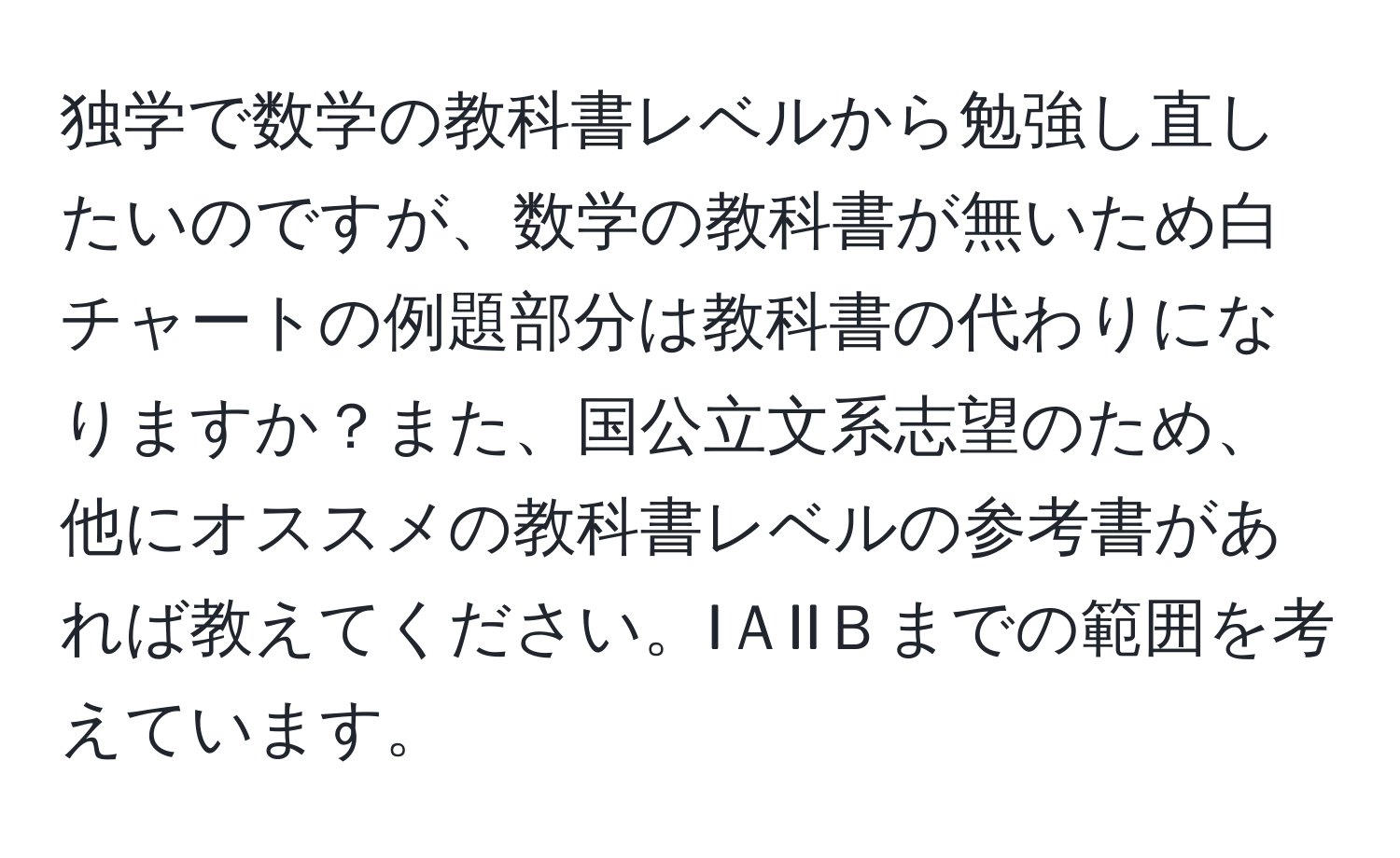 独学で数学の教科書レベルから勉強し直したいのですが、数学の教科書が無いため白チャートの例題部分は教科書の代わりになりますか？また、国公立文系志望のため、他にオススメの教科書レベルの参考書があれば教えてください。IＡIIＢまでの範囲を考えています。