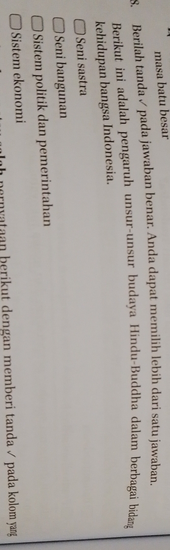 masa batu besar
8. Berilah tanda ✓ pada jawaban benar. Anda dapat memilíh lebih dari satu jawaban.
Berikut ini adalah pengaruh unsur-unsur budaya Hindu-Buddha dalam berbagai bidang
kehidupan bangsa Indonesia.
Seni sastra
Seni bangunan
Sistem politik dan pemerintahan
Sistem ekonomi
pernyataan þerikut dengan memberi tanda √ pada kolom yang