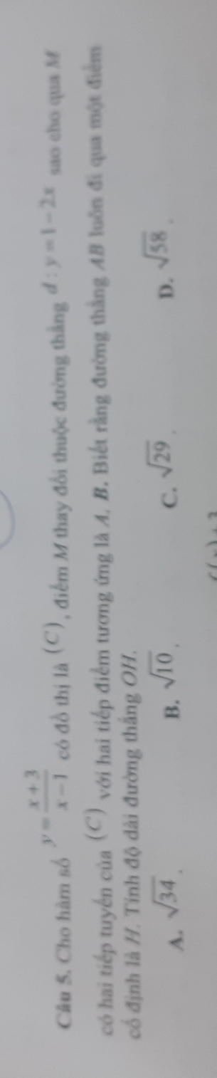 Cho hàm số y= (x+3)/x-1  có đồ thị là (C), điểm M thay đổi thuộc đường thắng d:y=1-2x sao cho qua M
có hai tiếp tuyến của (C) với hai tiếp điểm tương ứng là A, B. Biết rằng đường thắng AB luôn đi qua một điểm
cổ định là H. Tính độ dài đường thắng OH.
A. sqrt(34).
B. sqrt(10).
C. sqrt(29)
D. sqrt(58). 
1.2