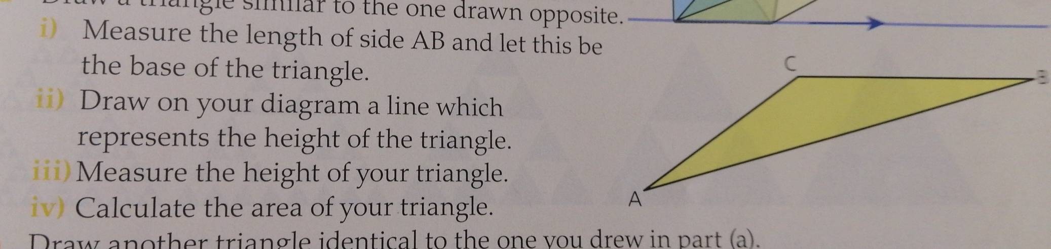 mangle simlar to the one drawn opposite. 
i) Measure the length of side AB and let this be 
the base of the triangle. 
ii) Draw on your diagram a line which 
represents the height of the triangle. 
iii)Measure the height of your triangle. 
iv) Calculate the area of your triangle. 
Draw another triangle identical to the one vou drew in part (a).