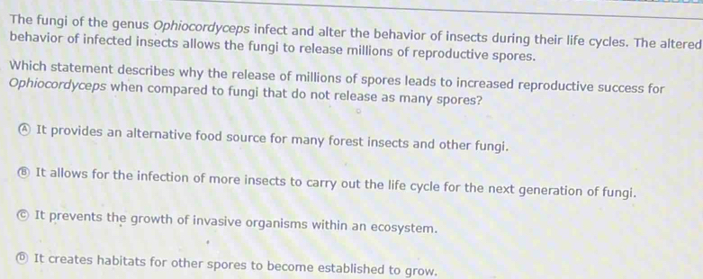 The fungi of the genus Ophiocordyceps infect and alter the behavior of insects during their life cycles. The altered
behavior of infected insects allows the fungi to release millions of reproductive spores.
Which statement describes why the release of millions of spores leads to increased reproductive success for
Ophiocordyceps when compared to fungi that do not release as many spores?
4 It provides an alternative food source for many forest insects and other fungi.
It allows for the infection of more insects to carry out the life cycle for the next generation of fungi.
It prevents the growth of invasive organisms within an ecosystem.
It creates habitats for other spores to become established to grow.