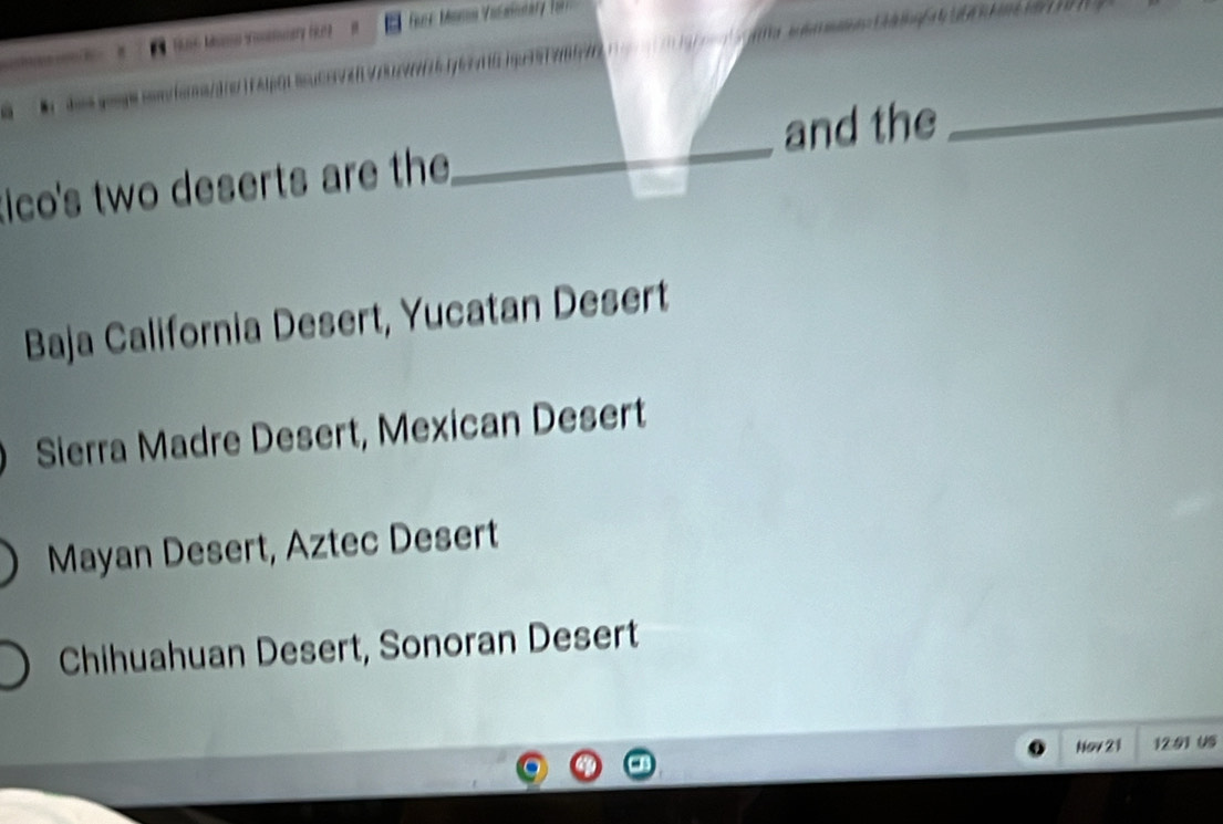 Fr Moma Valantary
and the
_
ico's two deserts are the
_
Baja California Desert, Yucatan Desert
Sierra Madre Desert, Mexican Desert
Mayan Desert, Aztec Desert
Chihuahuan Desert, Sonoran Desert
Nov 21 12:91 U5