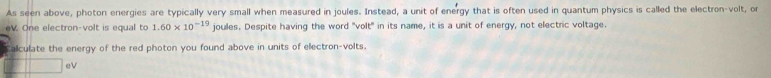 As seen above, photon energies are typically very small when measured in joules. Instead, a unit of energy that is often used in quantum physics is called the electron-volt, or 
eV. One electron-volt is equal to 1.60* 10^(-19) joules. Despite having the word "volt" in its name, it is a unit of energy, not electric voltage. 
alculate the energy of the red photon you found above in units of electron-volts. 
|| eV