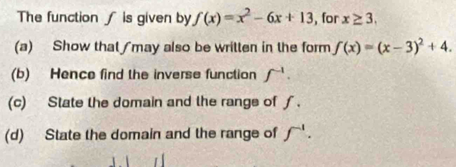 The function ∫ is given by f(x)=x^2-6x+13 , for x≥ 3, 
(a) Show that ∫may also be written in the form f(x)=(x-3)^2+4. 
(b) Hence find the inverse function f^(-1). 
(c) State the domain and the range of∫. 
(d) State the domain and the range of f^(-1).