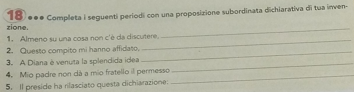 18 ●●● Completa i seguenti periodi con una proposizione subordinata dichiarativa di tua inven- 
zione. 
1. Almeno su una cosa non c’è da discutere, 
_ 
2. Questo compito mi hanno affidato,_ 
3. A Diana è venuta la splendida idea_ 
4. Mio padre non dà a mio fratello il permesso_ 
5. Il preside ha rilasciato questa dichiarazione: