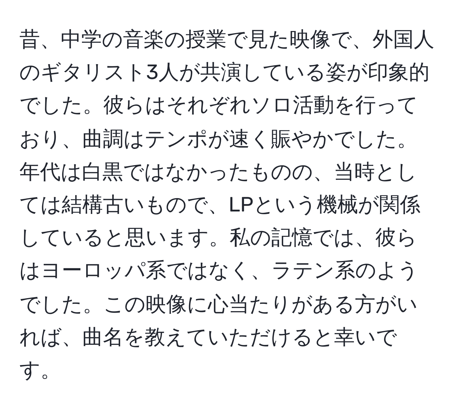 昔、中学の音楽の授業で見た映像で、外国人のギタリスト3人が共演している姿が印象的でした。彼らはそれぞれソロ活動を行っており、曲調はテンポが速く賑やかでした。年代は白黒ではなかったものの、当時としては結構古いもので、LPという機械が関係していると思います。私の記憶では、彼らはヨーロッパ系ではなく、ラテン系のようでした。この映像に心当たりがある方がいれば、曲名を教えていただけると幸いです。