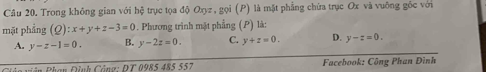 Trong không gian với hệ trục tọa độ Oxyz, gọi (P) là mặt phẳng chứa trục Ox và vuông gốc với
mặt phẳng (Q): x+y+z-3=0. Phương trình mặt phẳng (P) là:
A. y-z-1=0. B. y-2z=0. C. y+z=0. D. y-z=0. 
vá o viên Phạn Đình Công: ĐT 0985 485 557 Facebook: Công Phan Đình