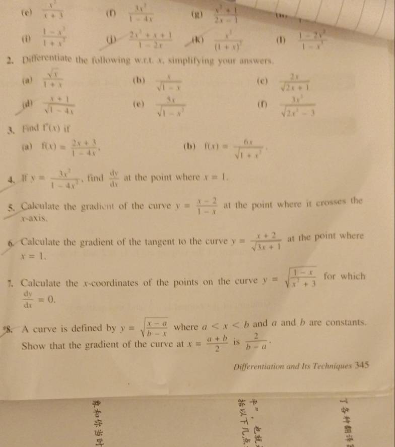  x^2/x+3  (1)  3x^2/1-4x  (g)  (x^2+1)/2x-1 
(i)  (1-x^3)/1+x^2  j  (2x^2+x+1)/1-2x  (k) frac x^3(1+x)^2 (1)  (1-2x^2)/1-x^3 
2. Differentiate the following w.r.t. x, simplifying your answers.
(a)  sqrt(x)/1+x  (b)  x/sqrt(1-x)  (c)  2x/sqrt(2x)+1 
(d)  (x+1)/sqrt(1-4x)  (e)  3x/sqrt(1-x^3)  (f)  3x^5/sqrt(2x^2-3) 
3. Find f''(x) if
(a) f(x)= (2x+3)/1-4x , (b ) f(x)= 6x/sqrt(1+x^2) .
4、If y= 3x^2/1-4x^2  、 find  dy/dx  at the point where x=1,
5. Calculate the gradient of the curve y= (x-2)/1-x  at the point where it crosses the
.x-axis.
6. Calculate the gradient of the tangent to the curve y= (x+2)/sqrt(3x+1)  at the point where
x=1.
7. Calculate the x-coordinates of the points on the curve y=sqrt(frac 1-x)x^2+3 for which
 dy/dx =0.
8. A curve is defined by y=sqrt(frac x-a)b-x where a and a and b are constants.
Show that the gradient of the curve at x= (a+b)/2  is  2/b-a .
Differentiation and Its Techniques 345
-