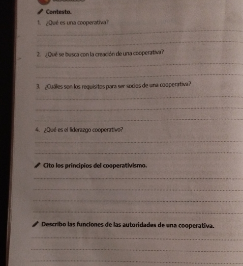 Contesto. 
1. ¿Qué es una cooperativa? 
_ 
_ 
2. ¿Que se busca con la creación de una cooperativa? 
_ 
_ 
3. ¿Cuáles son los requisitos para ser socios de una cooperativa? 
_ 
_ 
_ 
4. ¿Qué es el liderazgo cooperativo? 
_ 
_ 
Cito los principios del cooperativismo. 
_ 
_ 
_ 
_ 
Describo las funciones de las autoridades de una cooperativa. 
_ 
_ 
_