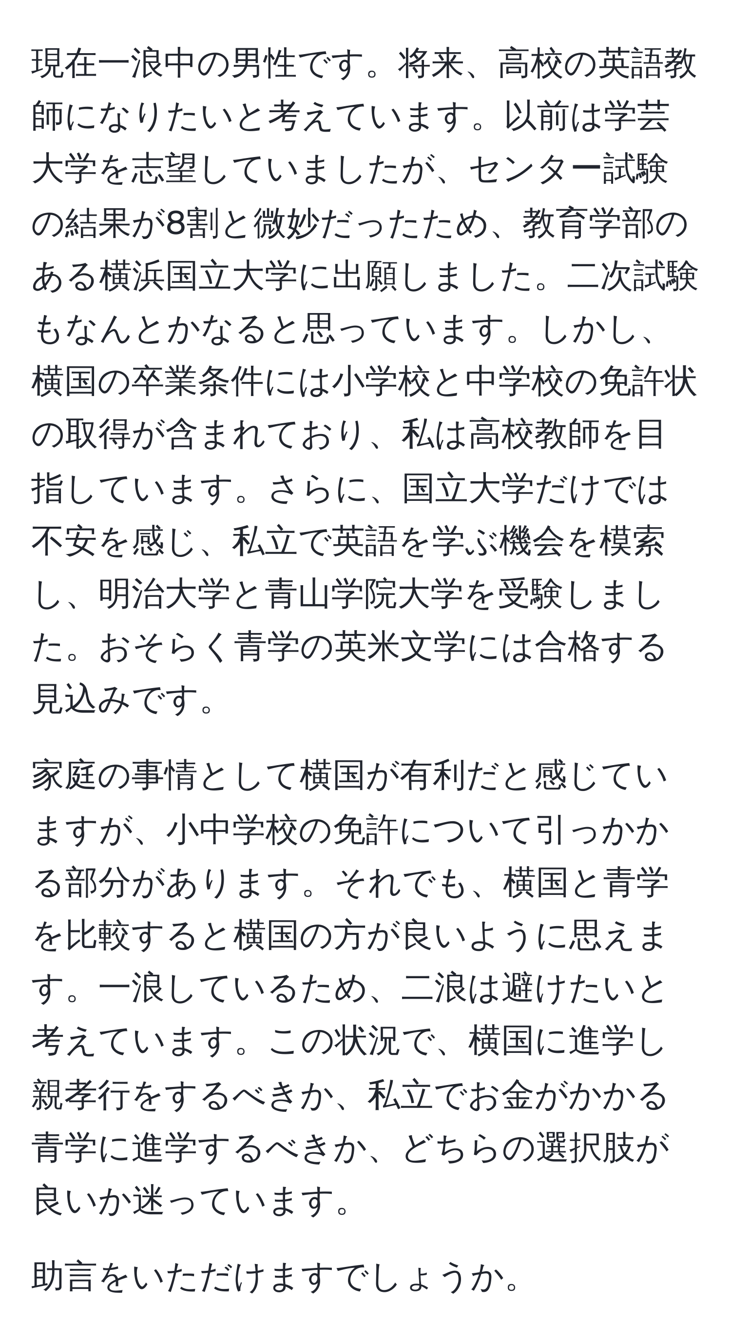 現在一浪中の男性です。将来、高校の英語教師になりたいと考えています。以前は学芸大学を志望していましたが、センター試験の結果が8割と微妙だったため、教育学部のある横浜国立大学に出願しました。二次試験もなんとかなると思っています。しかし、横国の卒業条件には小学校と中学校の免許状の取得が含まれており、私は高校教師を目指しています。さらに、国立大学だけでは不安を感じ、私立で英語を学ぶ機会を模索し、明治大学と青山学院大学を受験しました。おそらく青学の英米文学には合格する見込みです。

家庭の事情として横国が有利だと感じていますが、小中学校の免許について引っかかる部分があります。それでも、横国と青学を比較すると横国の方が良いように思えます。一浪しているため、二浪は避けたいと考えています。この状況で、横国に進学し親孝行をするべきか、私立でお金がかかる青学に進学するべきか、どちらの選択肢が良いか迷っています。

助言をいただけますでしょうか。