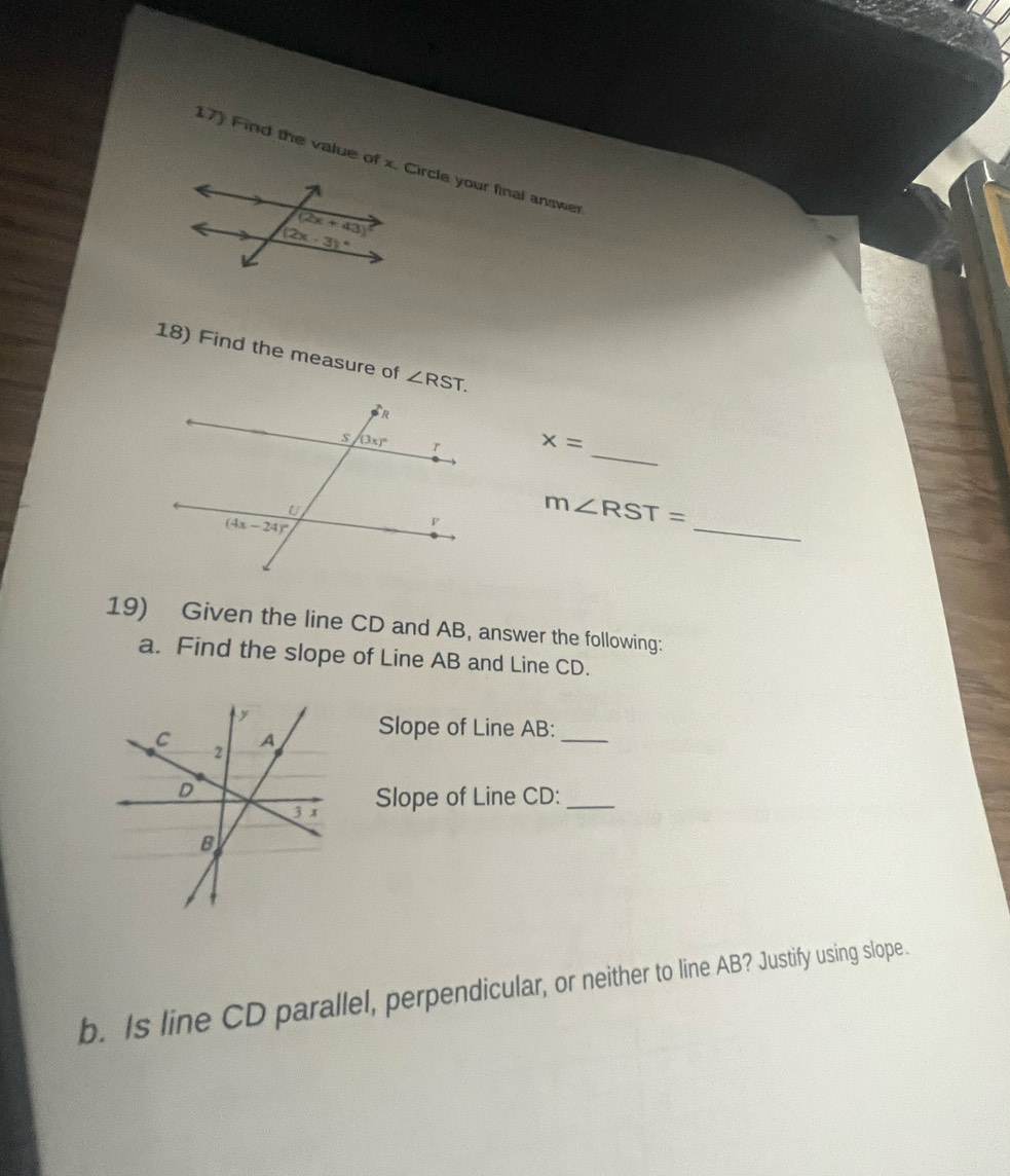 Find the value of x. Circle your final answer
18) Find the measure of ∠ RST.
_
x=
_
m∠ RST=
19) Given the line CD and AB, answer the following:
a. Find the slope of Line AB and Line CD.
Slope of Line AB:_
Slope of Line CD:_
b. Is line CD parallel, perpendicular, or neither to line AB? Justify using slope.