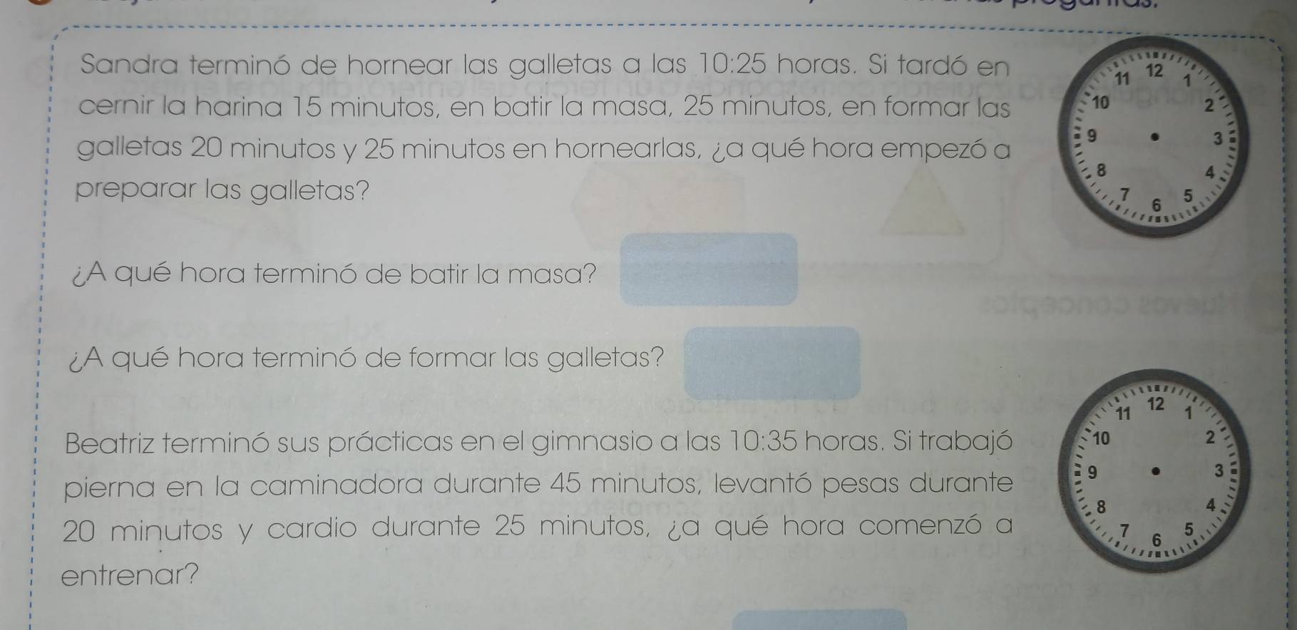 Sandra terminó de hornear las galletas a las 10:25 horas. Si tardó en 
cernir la harina 15 minutos, en batir la masa, 25 minutos, en formar las 
galletas 20 minutos y 25 minutos en hornearlas, ¿a qué hora empezó a 
preparar las galletas? 
¿A qué hora terminó de batir la masa? 
¿A qué hora terminó de formar las galletas? 
Beatriz terminó sus prácticas en el gimnasio a las 10:35 horas. Si trabajó 
pierna en la caminadora durante 45 minutos, levantó pesas durante
20 minutos y cardio durante 25 minutos, ¿a qué hora comenzó a 
entrenar?