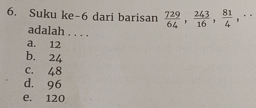 Suku ke-6 dari barisan  729/64 ,  243/16 ,  81/4 ,·s 
adalah . . . .
a. 12
b. 24
c. 48
d. 96
e. 120