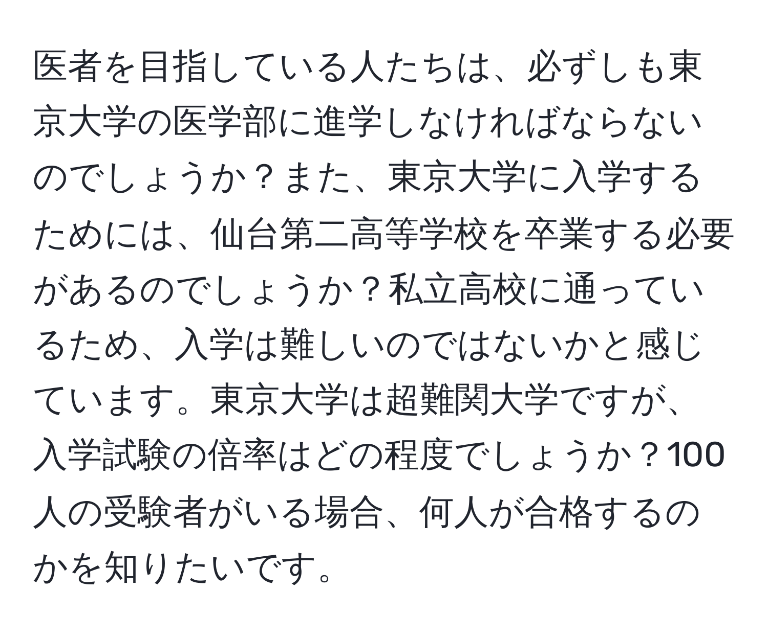 医者を目指している人たちは、必ずしも東京大学の医学部に進学しなければならないのでしょうか？また、東京大学に入学するためには、仙台第二高等学校を卒業する必要があるのでしょうか？私立高校に通っているため、入学は難しいのではないかと感じています。東京大学は超難関大学ですが、入学試験の倍率はどの程度でしょうか？100人の受験者がいる場合、何人が合格するのかを知りたいです。