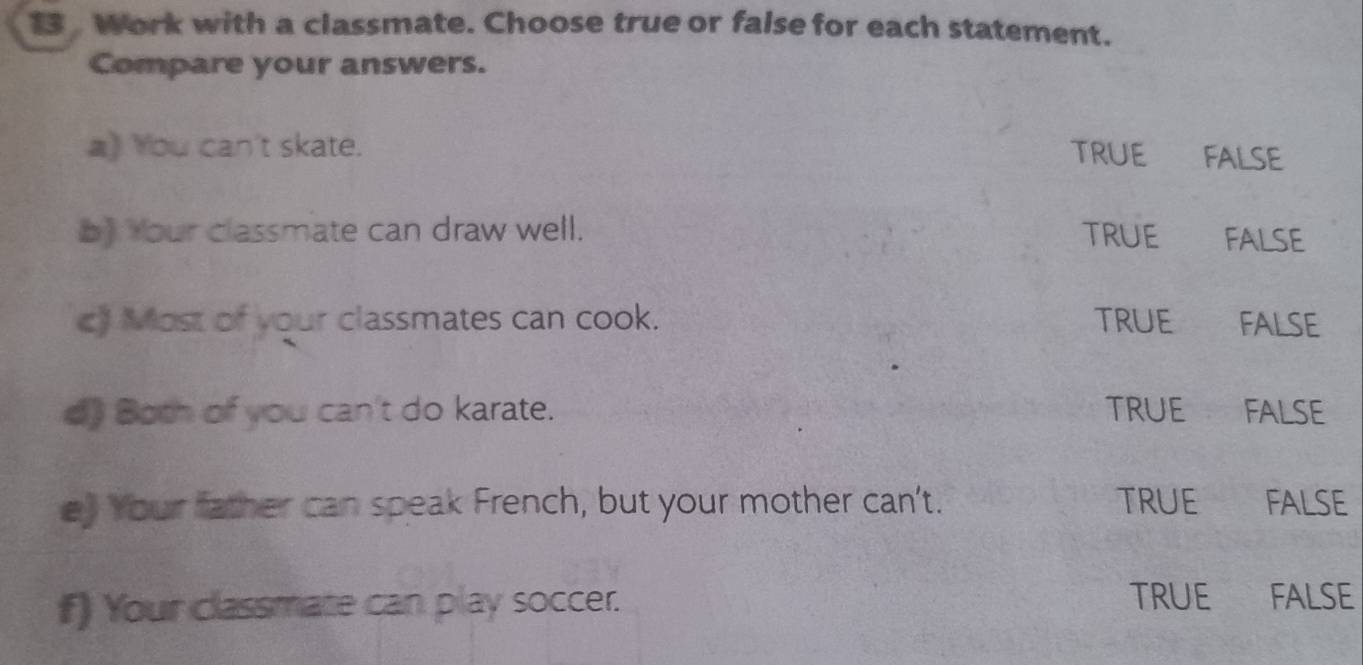 Work with a classmate. Choose true or false for each statement.
Compare your answers.
a》 You can't skate.
TRUE FALSE
b) Your classmate can draw well. TRUE FALSE
c) Most of your classmates can cook. TRUE FALSE
d) Both of you can't do karate. TRUE FALSE
e) Your father can speak French, but your mother can't. TRUE FALSE
f) Your classmate can play soccer. TRUE FALSE