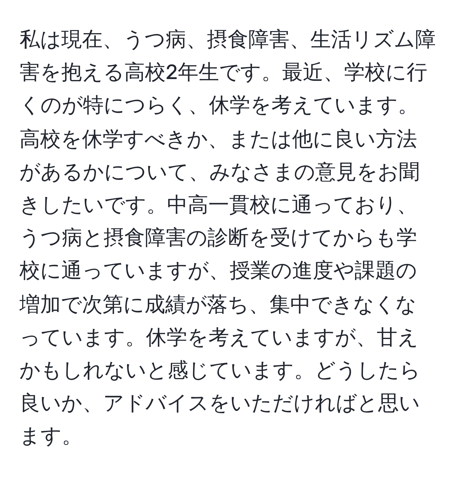 私は現在、うつ病、摂食障害、生活リズム障害を抱える高校2年生です。最近、学校に行くのが特につらく、休学を考えています。高校を休学すべきか、または他に良い方法があるかについて、みなさまの意見をお聞きしたいです。中高一貫校に通っており、うつ病と摂食障害の診断を受けてからも学校に通っていますが、授業の進度や課題の増加で次第に成績が落ち、集中できなくなっています。休学を考えていますが、甘えかもしれないと感じています。どうしたら良いか、アドバイスをいただければと思います。