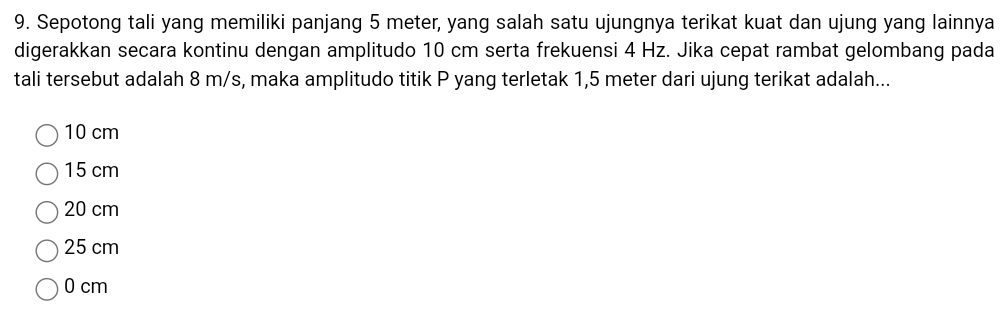 Sepotong tali yang memiliki panjang 5 meter, yang salah satu ujungnya terikat kuat dan ujung yang lainnya
digerakkan secara kontinu dengan amplitudo 10 cm serta frekuensi 4 Hz. Jika cepat rambat gelombang pada
tali tersebut adalah 8 m/s, maka amplitudo titik P yang terletak 1,5 meter dari ujung terikat adalah...
10 cm
15 cm
20 cm
25 cm
0 cm