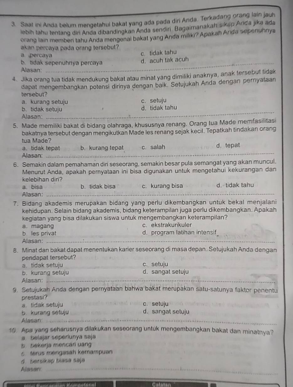 Saat ini Anda belum mengetahui bakat yang ada pada diri Anda. Terkadang orang lain jauh
lebih tahu tentang diri Anda dibandingkan Anda sendiri. Bagaimanakah sikap Anda jika ada
orang lain member tahu Anda mengenal bakat yang Anda miliki? Apakah Anda sepenuhnya
akan percaya pada orang tersebut?
a percaya
c. tidak tahu
_
b. tidak sepenuhnya percaya d. acuh tak acuh
Alasan:
4、 Jika orang tua tidak mendukung bakat atau minat yang dimiliki anaknya, anak tersebut tidak
dapat mengembangkan potensi dirinya dengan baik. Setujukah Anda dengan pernyataan
tersebut?
a. kurang setuju c. setuju
_
b. tidak setuju d. tidak tahu
Alasan:
5. Made memiliki bakat di bidang olahraga, khususnya renang. Orang tua Made memfasilitasi
bakatnya tersebut dengan mengikutkan Made les renang sejak kecil. Tepatkah tindakan orang
tua Made?
a. tidak tepat b. kurang tepat c. salah d.tepat
Alasan:
_
6. Semakin dalam pemahaman diri seseorang, semakin besar pula semangat yang akan muncul.
Menurut Anda, apakah pernyataan ini bisa digunakan untuk mengetahui kekurangan dan
kelebihan diri?
a. bisa b. tidak bisa c. kurang bisa d. tidak tahu
Alasan:_
7. Bidang akademis merupakan bidang yang perlu dikembangkan untuk bekal menjalani
kehidupan. Selain bidang akademis, bidang keterampilan juga perlu dikembangkan. Apakah
kegiatan yang bisa dilakukan siswa untuk mengembangkan keterampilan?
a. magang c. ekstrakurikuler
b les privat d. program latihan intensif_
Alasan:_
8. Minat dan bakat dapat menentukan karier seseorang di masa depan. Setujukah Anda dengan
pendapat tersebut?
a. tidak setuju __c. setuju_
b. kurang setuju d. sangat setuju
Alasan:_
9. Setujukah Anda dengan pernyataan bahwa bakat merupakan satu-satunya faktor penentu
prestasi?
a tidak setuju c. setuju
b. kurang setuju d. sangat setuju
Alasan:_
10. Apa yang scharusnya dilakukan seseorang untuk mengembangkan bakat dan minatnya?
a. belajar seperiunya saja
b. bekerja mencari uang
erus mengasah kemampuan
d bersikap blasa saja
_
Alasar_
_