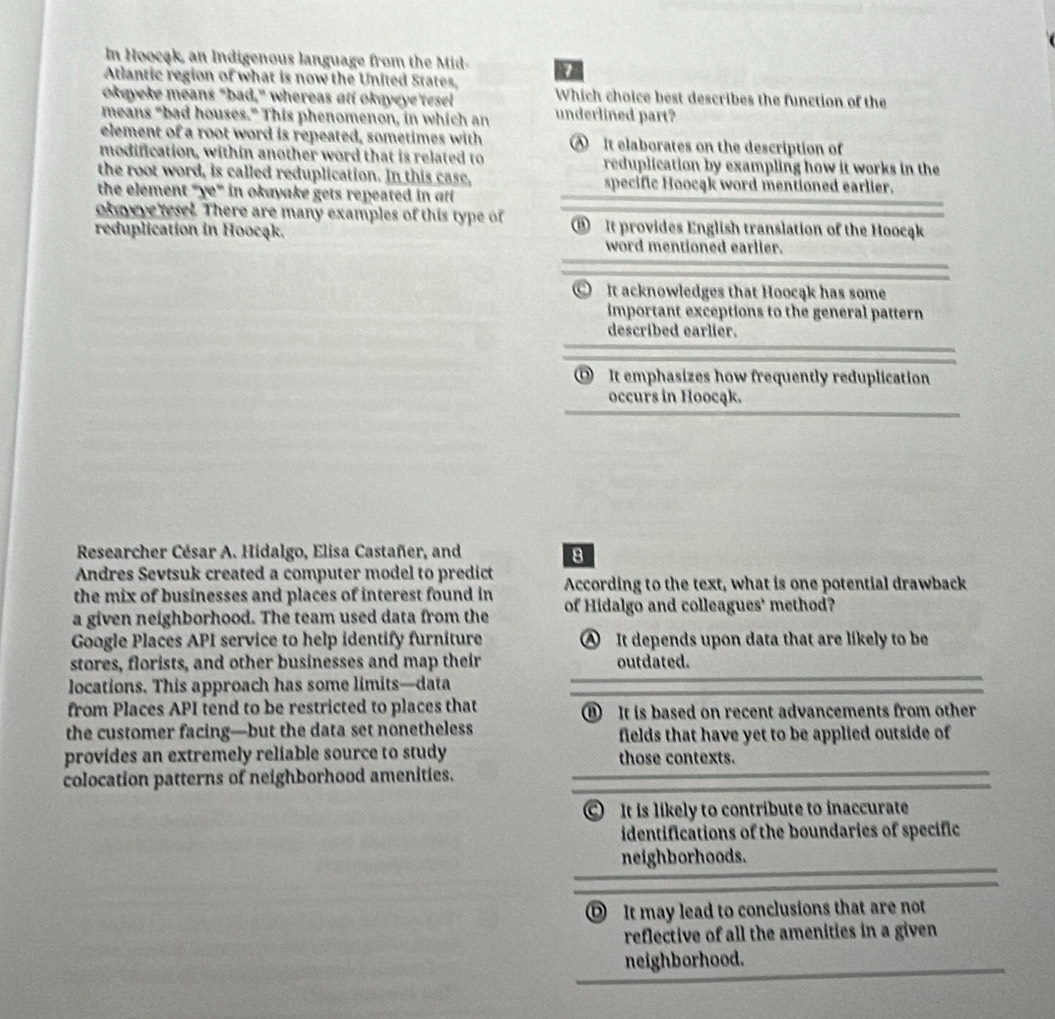 In Hoocąk, an Indigenous language from the Mid
Atlantic region of what is now the United States
okeyeke means "bad," whereas att okqyeye'tesel Which choice best describes the function of the
means "bad houses." This phenomenon, in which an underlined part?
element of a root word is repeated, sometimes with ④ It elaborates on the description of
modification, within another word that is related to reduplication by exampling how it works in the
the root word, is called reduplication. In this case, specific Hoocąk word mentioned earlier.
the element ''x'' in okayake gets repeated in aff
okayeve tesel. There are many examples of this type of ⑧ It provides English translation of the Hoocąk
reduplication in Hoocąk.
word mentioned earlier.
It acknowledges that Hoocąk has some
important exceptions to the general pattern
described earlier.
⑰ It emphasizes how frequently reduplication
occurs in Hoocąk.
* Researcher César A. Hidalgo, Elisa Castañer, and 8
Andres Sevtsuk created a computer model to predict
the mix of businesses and places of interest found in According to the text, what is one potential drawback
a given neighborhood. The team used data from the of Hidalgo and colleagues' method?
Google Places API service to help identify furniture ④ It depends upon data that are likely to be
stores, florists, and other businesses and map their outdated.
locations. This approach has some limits—data
from Places API tend to be restricted to places that ⑧ It is based on recent advancements from other
the customer facing—but the data set nonetheless fields that have yet to be applied outside of
provides an extremely reliable source to study those contexts.
colocation patterns of neighborhood amenities.
C It is likely to contribute to inaccurate
identifications of the boundaries of specific
neighborhoods.
Ⓓ It may lead to conclusions that are not
reflective of all the amenities in a given 
neighborhood.