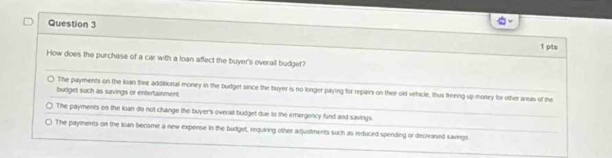 How does the purchase of a car with a loan affect the buyer's overall budget?
The payments on the loan free additional money in the budget since the buyer is no longer paying for repairs on their old vehicle, thus freeing up money for other areas of the
budget such as savings or entertainment.
The payments on the loan do not change the buyer's overail budget due to the emergency fund and savings.
The payments on the loan become a new expense in the budget, requiring other adjustments such as reduced spending or decreased savings