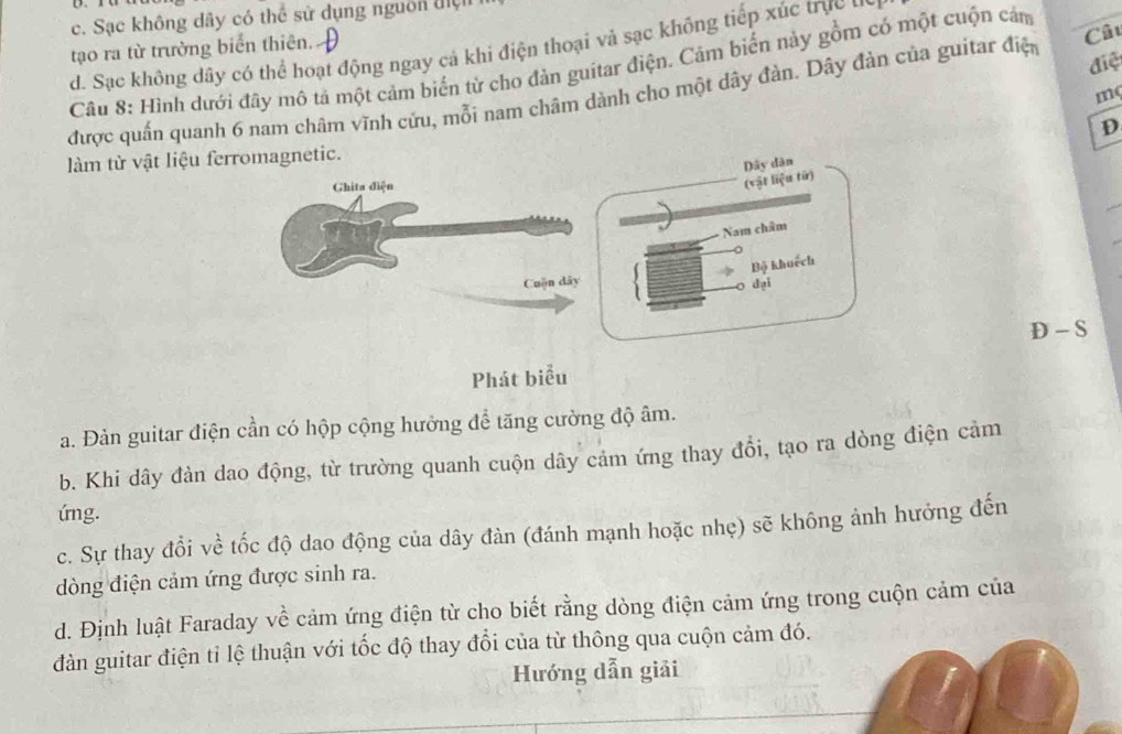 Sạc không dây có thể sử dụng nguồn điện
tạo ra từ trưởng biển thiên. A
. Sạc không dây có thể hoạt động ngay cả khi điện thoại và sạc không tiếp xúc trựcn
điệ
Câu 8: Hình dưới đây mô tả một cảm biến từ cho đàn guitar điện. Cảm biến này gồm có một cuộn cảm
được quấn quanh 6 nam châm vĩnh cứu, mỗi nam châm dành cho một dây đàn. Dây đản của guitar điệ Câu
mç
D
làm từ vật liệu ferromagnetic.
Ghita diện
(vật liệu từ) Dây dàn
Nam châm
Bộ khuếch
Cuộn dây dại
D - S
Phát biểu
a. Đàn guitar điện cần có hộp cộng hưởng để tăng cường độ âm.
b. Khi dây đản dao động, từ trường quanh cuộn dây cảm ứng thay đổi, tạo ra dòng điện cảm
úmg.
c. Sự thay đổi về tốc độ dao động của dây đàn (đánh mạnh hoặc nhẹ) sẽ không ảnh hưởng đến
dòng điện cảm ứng được sinh ra.
d. Định luật Faraday về cảm ứng điện từ cho biết rằng dòng điện cảm ứng trong cuộn cảm của
dàn guitar điện tỉ lệ thuận với tốc độ thay đổi của từ thông qua cuộn cảm đó.
Hướng dẫn giải