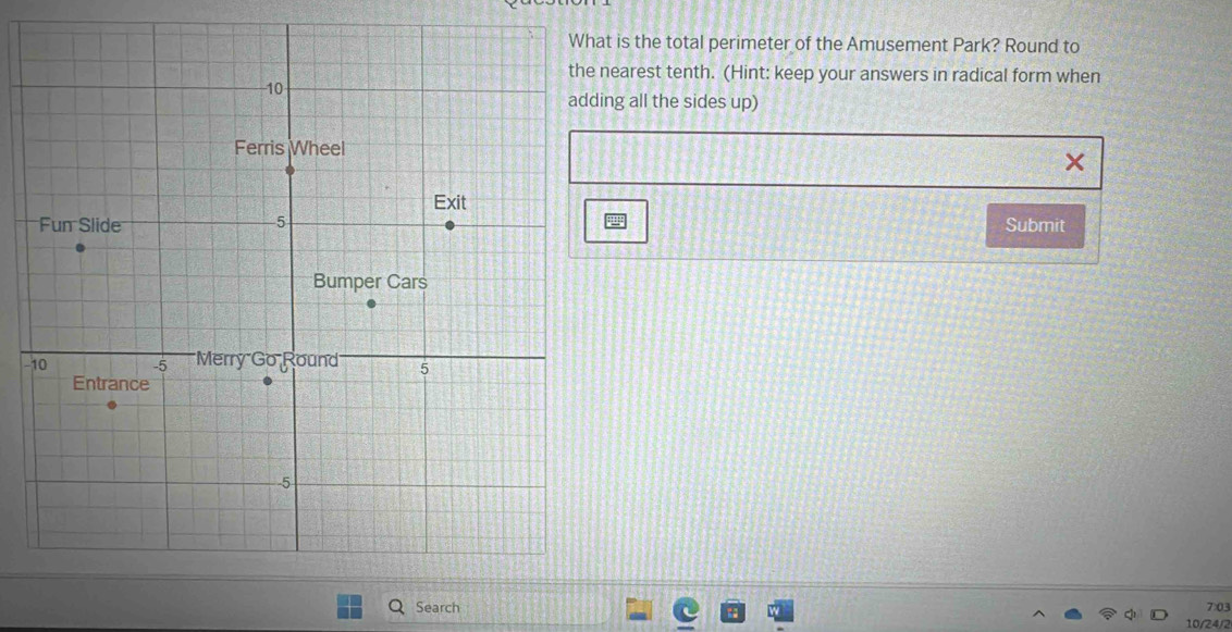 is the total perimeter of the Amusement Park? Round to 
earest tenth. (Hint: keep your answers in radical form when 
ng all the sides up) 
× 
Submit 
- 
Search 703
10/24/2