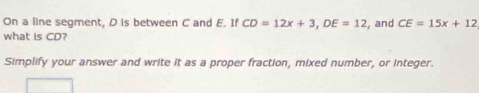 On a line segment, D is between C and E. If CD=12x+3, DE=12 , and CE=15x+12
what is CD? 
Simplify your answer and write it as a proper fraction, mixed number, or integer.